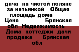 дача. на чистой поляне за нетьинкой › Общая площадь дома ­ 25 › Цена ­ 350 000 - Брянская обл. Недвижимость » Дома, коттеджи, дачи продажа   . Брянская обл.